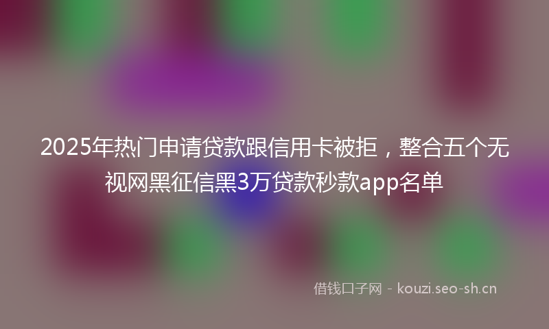 2025年热门申请贷款跟信用卡被拒，整合五个无视网黑征信黑3万贷款秒款app名单