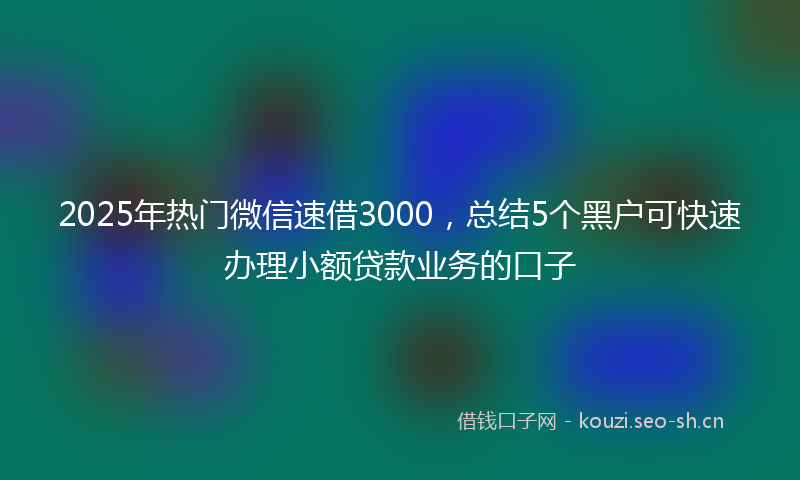 2025年热门微信速借3000，总结5个黑户可快速办理小额贷款业务的口子