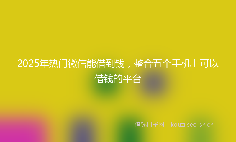 2025年热门微信能借到钱，整合五个手机上可以借钱的平台