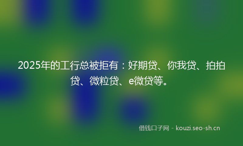2025年的工行总被拒有:好期贷、你我贷、拍拍贷、微粒贷、e微贷等。