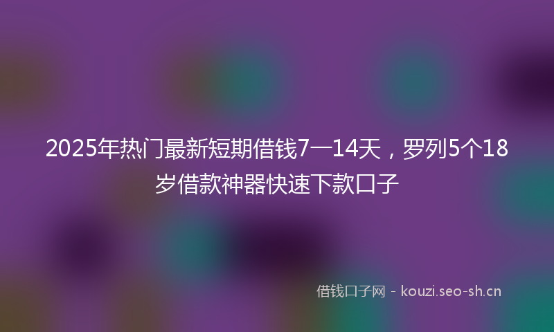 2025年热门最新短期借钱7一14天，罗列5个18岁借款神器快速下款口子
