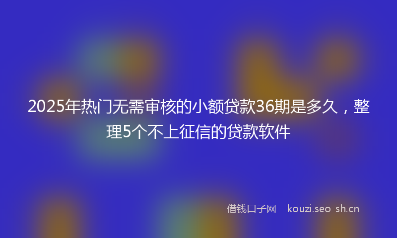 2025年热门无需审核的小额贷款36期是多久，整理5个不上征信的贷款软件