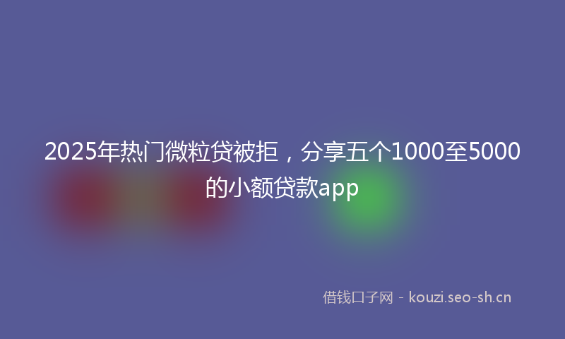 2025年热门微粒贷被拒，分享五个1000至5000的小额贷款app