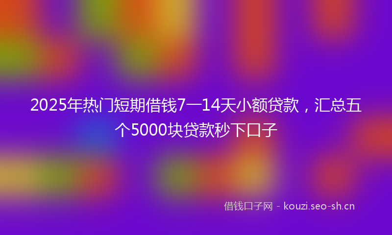 2025年热门短期借钱7一14天小额贷款，汇总五个5000块贷款秒下口子