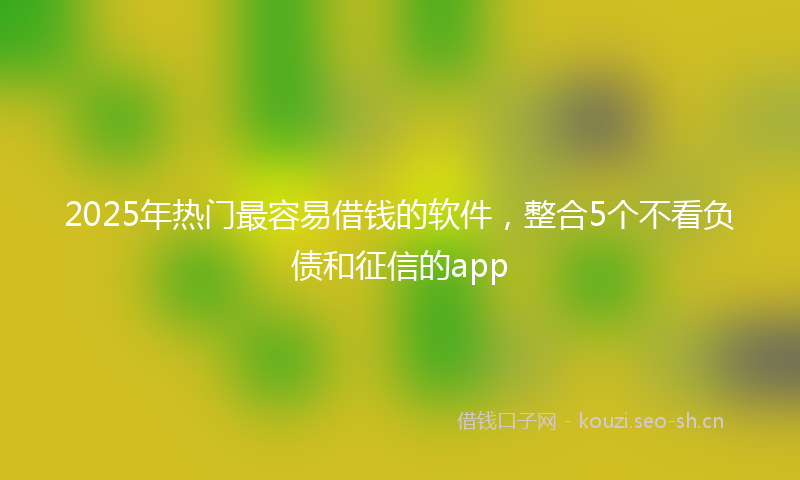 2025年热门最容易借钱的软件，整合5个不看负债和征信的app