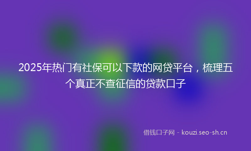 2025年热门有社保可以下款的网贷平台，梳理五个真正不查征信的贷款口子