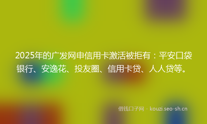 2025年的广发网申信用卡激活被拒有：平安口袋银行、安逸花、投友圈、信用卡贷、人人贷等。