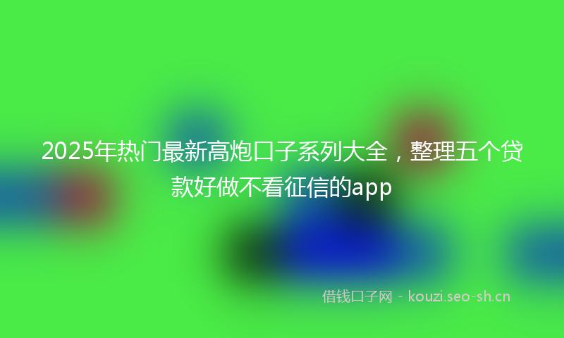 2025年热门最新高炮口子系列大全，整理五个贷款好做不看征信的app