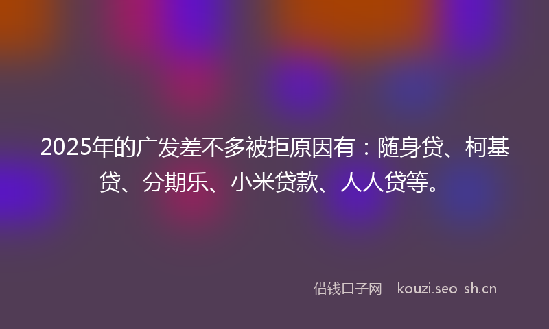 2025年的广发差不多被拒原因有：随身贷、柯基贷、分期乐、小米贷款、人人贷等。