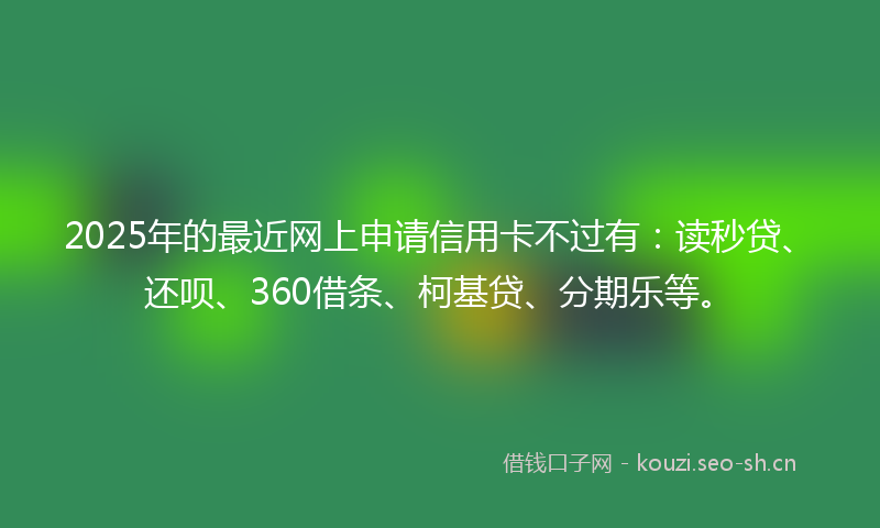 2025年的最近网上申请信用卡不过有：读秒贷、还呗、360借条、柯基贷、分期乐等。
