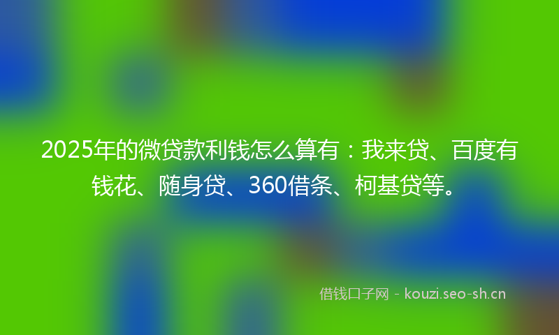 2025年的微贷款利钱怎么算有：我来贷、百度有钱花、随身贷、360借条、柯基贷等。