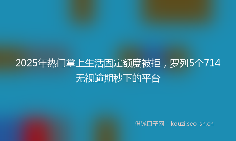2025年热门掌上生活固定额度被拒，罗列5个714无视逾期秒下的平台