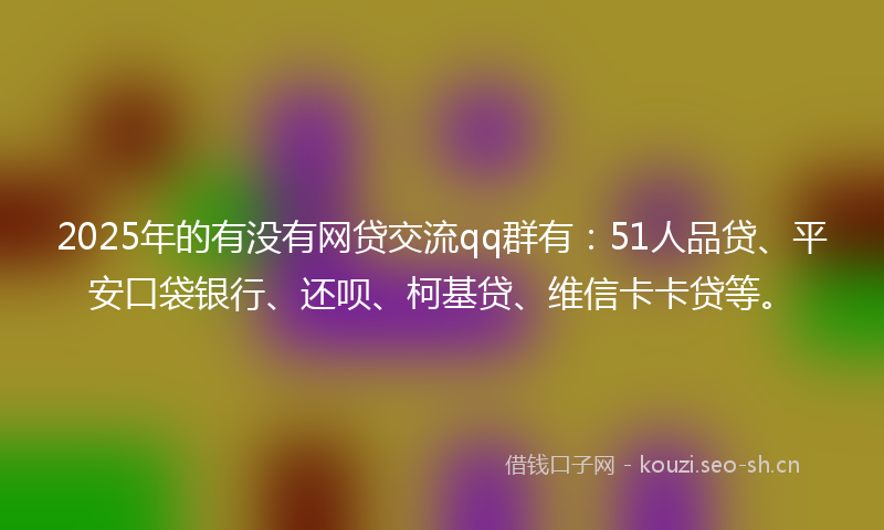 2025年的有没有网贷交流qq群有：51人品贷、平安口袋银行、还呗、柯基贷、维信卡卡贷等。