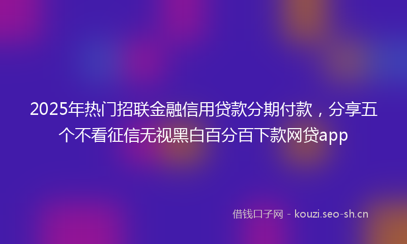 2025年热门招联金融信用贷款分期付款，分享五个不看征信无视黑白百分百下款网贷app