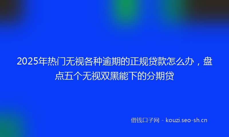 2025年热门无视各种逾期的正规贷款怎么办,盘点五个无视双黑能下的分期贷