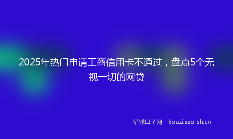 2025年热门申请工商信用卡不通过，盘点5个无视一切的网贷