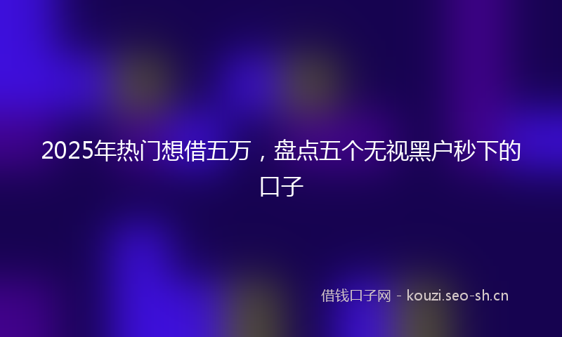 2025年热门想借五万，盘点五个无视黑户秒下的口子