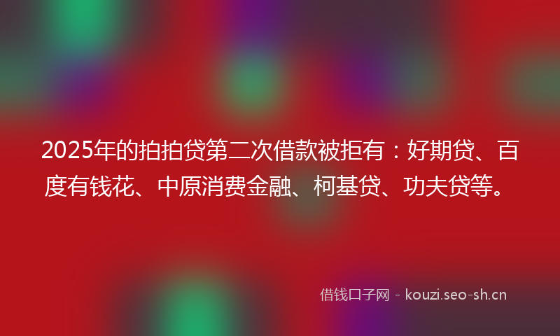 2025年的拍拍贷第二次借款被拒有：好期贷、百度有钱花、中原消费金融、柯基贷、功夫贷等。