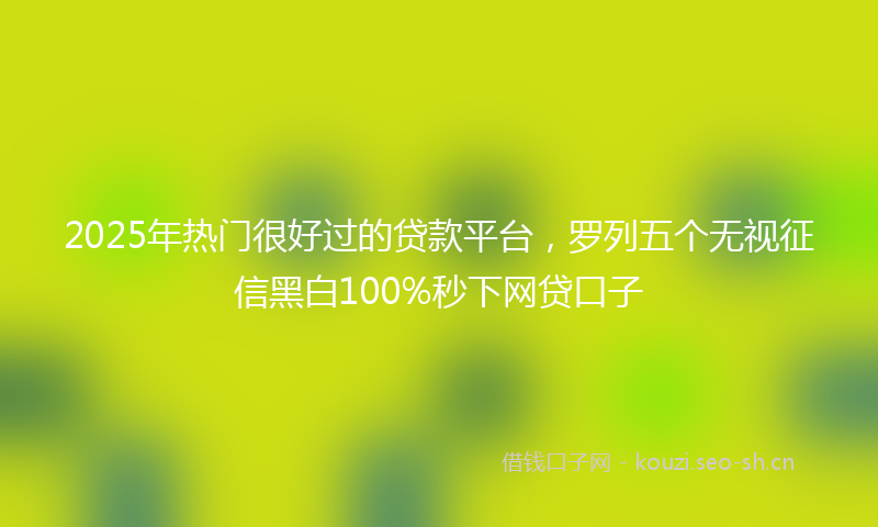 2025年热门很好过的贷款平台，罗列五个无视征信黑白100%秒下网贷口子