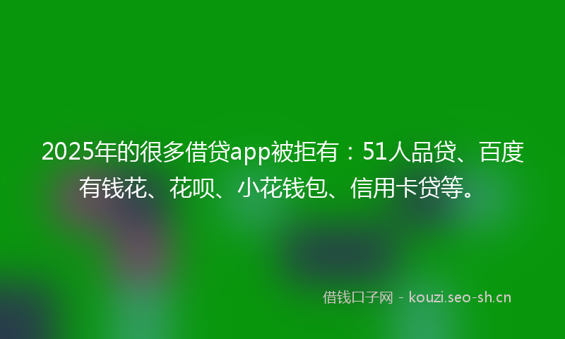 2025年的很多借贷app被拒有：51人品贷、百度有钱花、花呗、小花钱包、信用卡贷等。