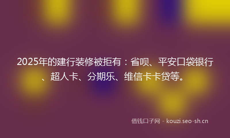 2025年的建行装修被拒有：省呗、平安口袋银行、超人卡、分期乐、维信卡卡贷等。