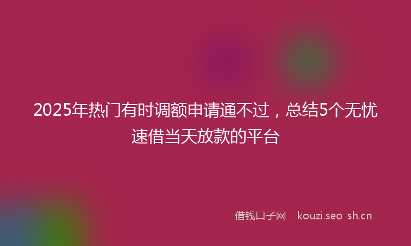 2025年热门有时调额申请通不过，总结5个无忧速借当天放款的平台