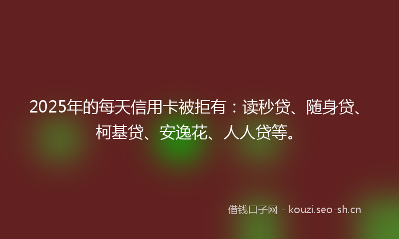 2025年的每天信用卡被拒有：读秒贷、随身贷、柯基贷、安逸花、人人贷等。