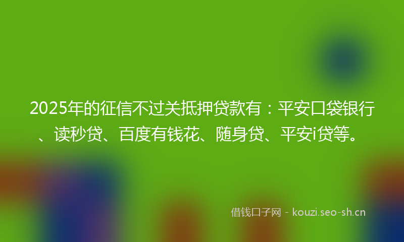 2025年的征信不过关抵押贷款有：平安口袋银行、读秒贷、百度有钱花、随身贷、平安i贷等。