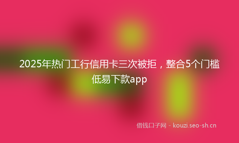 2025年热门工行信用卡三次被拒，整合5个门槛低易下款app