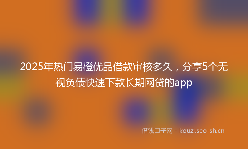 2025年热门易橙优品借款审核多久，分享5个无视负债快速下款长期网贷的app