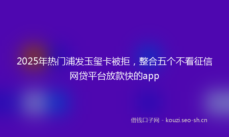 2025年热门浦发玉玺卡被拒，整合五个不看征信网贷平台放款快的app
