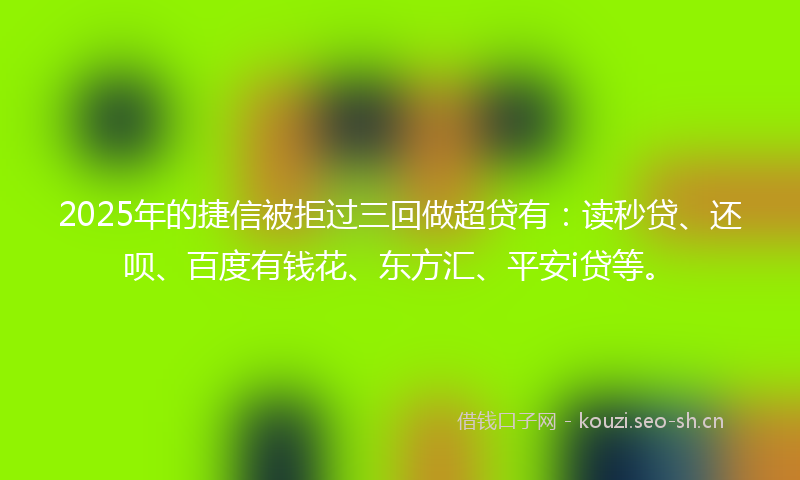 2025年的捷信被拒过三回做超贷有：读秒贷、还呗、百度有钱花、东方汇、平安i贷等。