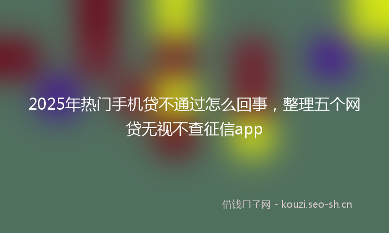 2025年热门手机贷不通过怎么回事，整理五个网贷无视不查征信app