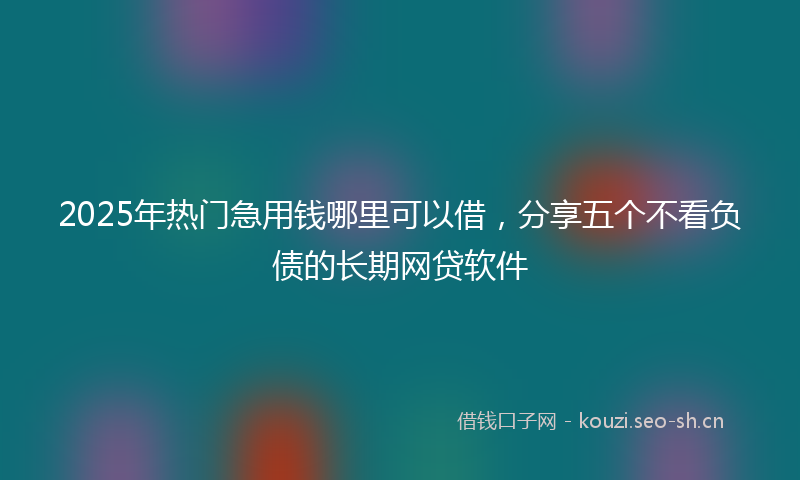 2025年热门急用钱哪里可以借，分享五个不看负债的长期网贷软件
