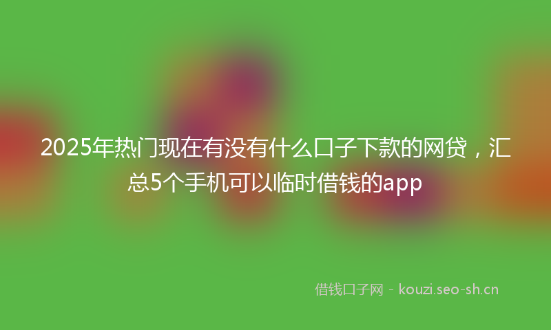 2025年热门现在有没有什么口子下款的网贷，汇总5个手机可以临时借钱的app