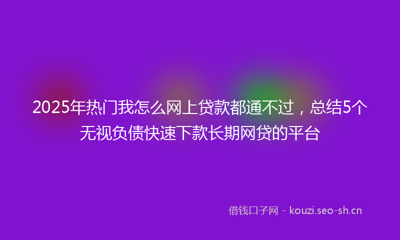 2025年热门我怎么网上贷款都通不过，总结5个无视负债快速下款长期网贷的平台
