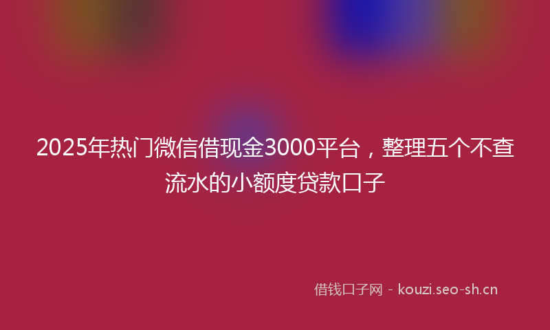 2025年热门微信借现金3000平台，整理五个不查流水的小额度贷款口子