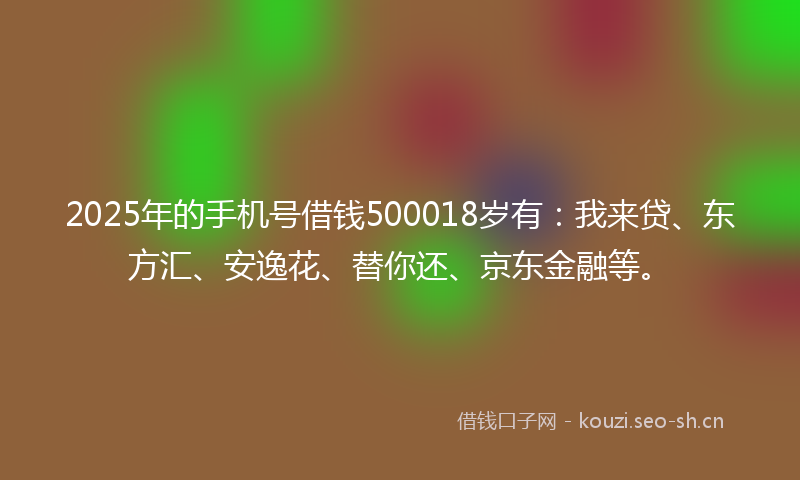 2025年的手机号借钱500018岁有：我来贷、东方汇、安逸花、替你还、京东金融等。