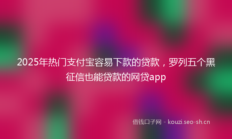 2025年热门支付宝容易下款的贷款，罗列五个黑征信也能贷款的网贷app