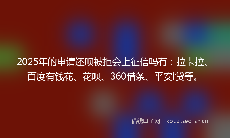 2025年的申请还呗被拒会上征信吗有：拉卡拉、百度有钱花、花呗、360借条、平安i贷等。