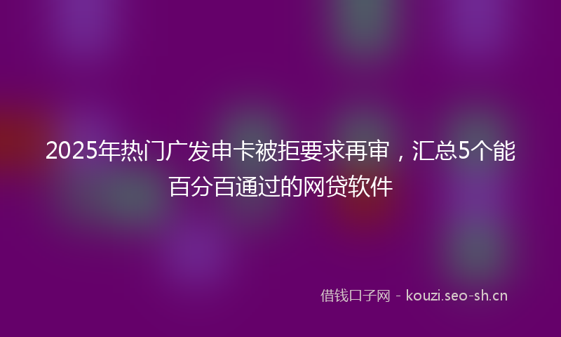 2025年热门广发申卡被拒要求再审，汇总5个能百分百通过的网贷软件