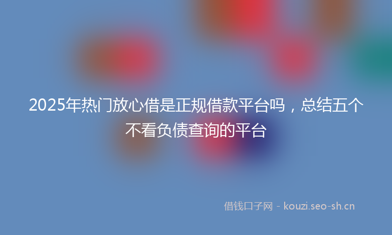2025年热门放心借是正规借款平台吗，总结五个不看负债查询的平台