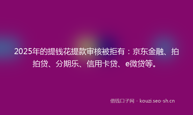 2025年的提钱花提款审核被拒有:京东金融、拍拍贷、分期乐、信用卡贷、e微贷等。