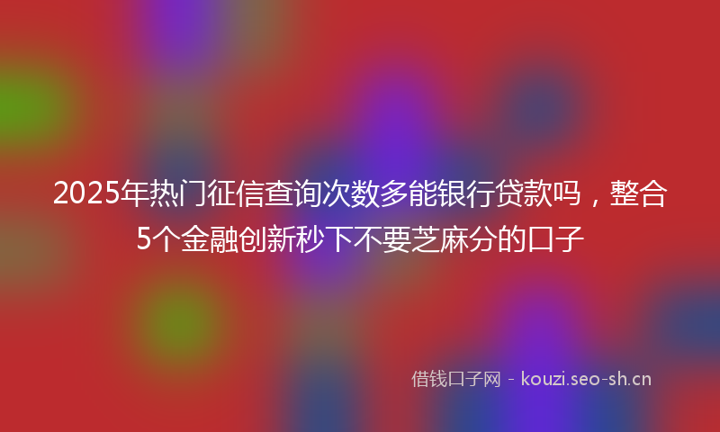 2025年热门征信查询次数多能银行贷款吗，整合5个金融创新秒下不要芝麻分的口子
