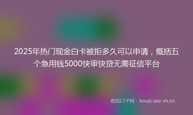 2025年热门现金白卡被拒多久可以申请，概括五个急用钱5000快审快贷无需征信平台