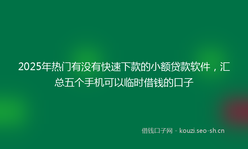2025年热门有没有快速下款的小额贷款软件，汇总五个手机可以临时借钱的口子