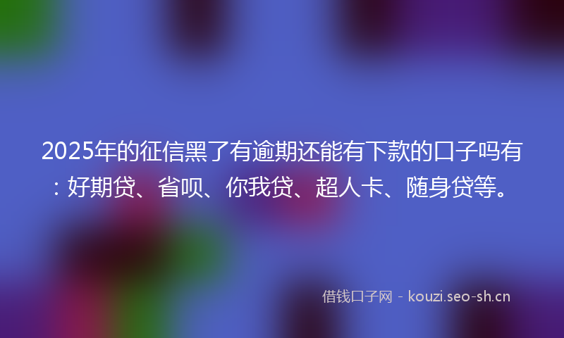 2025年的征信黑了有逾期还能有下款的口子吗有：好期贷、省呗、你我贷、超人卡、随身贷等。