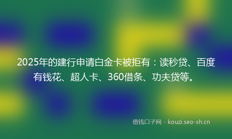 2025年的建行申请白金卡被拒有：读秒贷、百度有钱花、超人卡、360借条、功夫贷等。