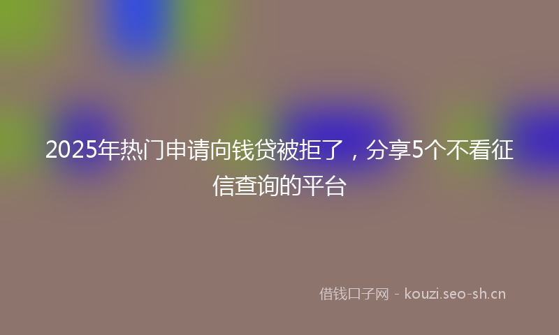 2025年热门申请向钱贷被拒了，分享5个不看征信查询的平台