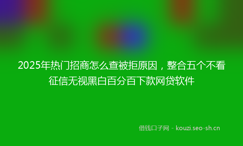 2025年热门招商怎么查被拒原因，整合五个不看征信无视黑白百分百下款网贷软件